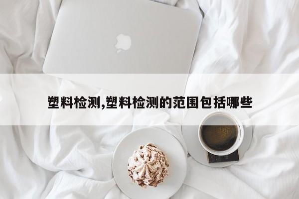 塑料检测,塑料检测的范围包括哪些