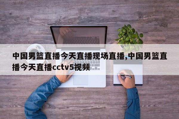 中国男篮直播今天直播现场直播,中国男篮直播今天直播cctv5视频
