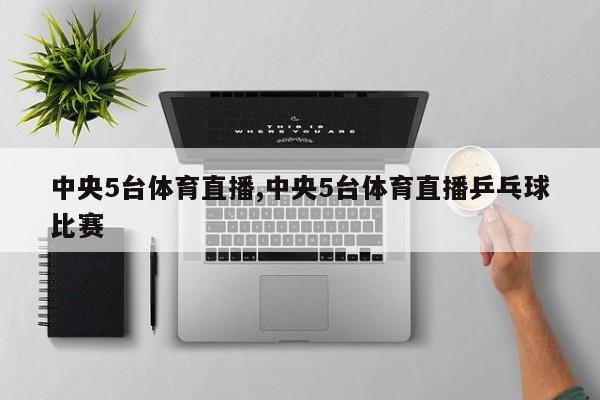 中央5台体育直播,中央5台体育直播乒乓球比赛