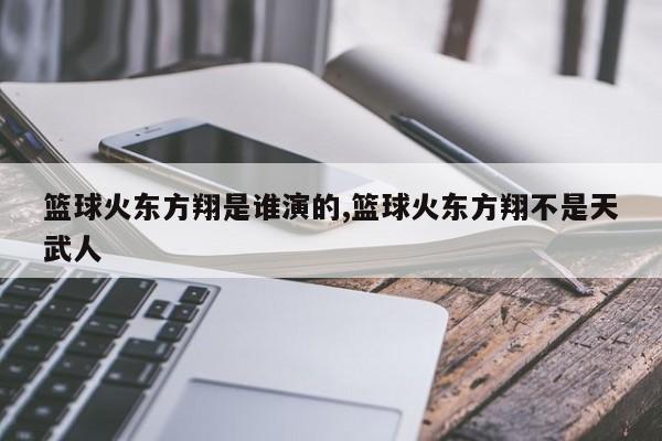 篮球火东方翔是谁演的,篮球火东方翔不是天武人