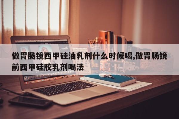 做胃肠镜西甲硅油乳剂什么时候喝,做胃肠镜前西甲硅胶乳剂喝法
