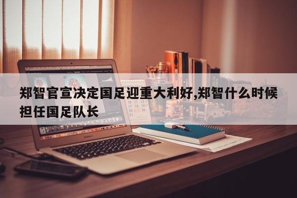 郑智官宣决定国足迎重大利好,郑智什么时候担任国足队长