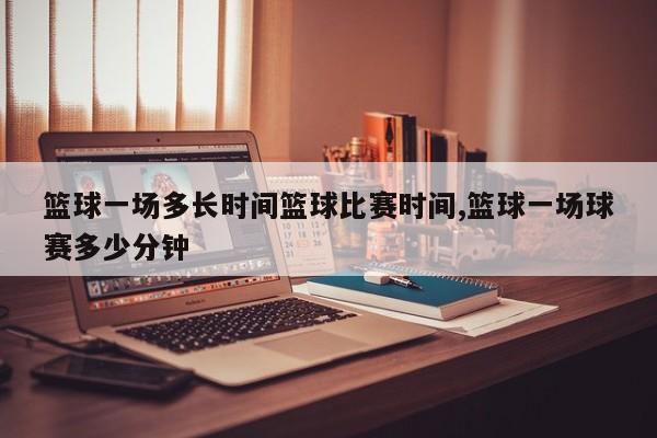 篮球一场多长时间篮球比赛时间,篮球一场球赛多少分钟