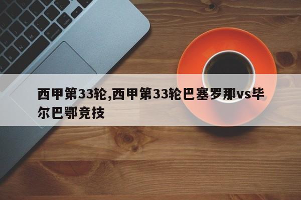 西甲第33轮,西甲第33轮巴塞罗那vs毕尔巴鄂竞技