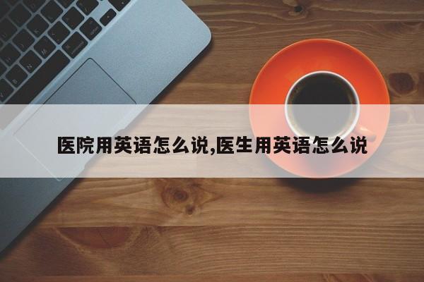 医院用英语怎么说,医生用英语怎么说