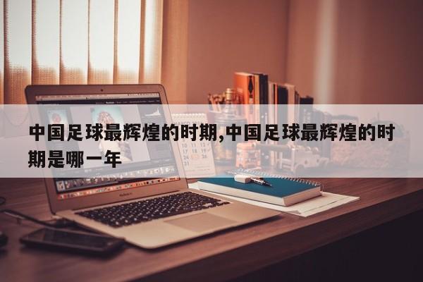 中国足球最辉煌的时期,中国足球最辉煌的时期是哪一年