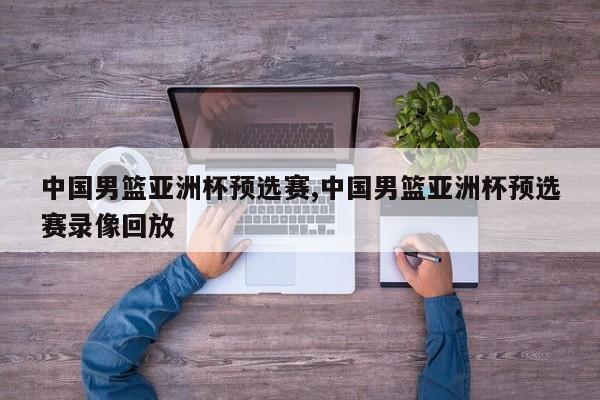 中国男篮亚洲杯预选赛,中国男篮亚洲杯预选赛录像回放