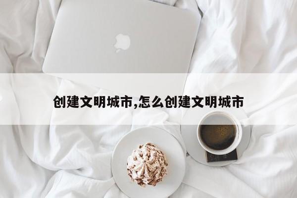 创建文明城市,怎么创建文明城市