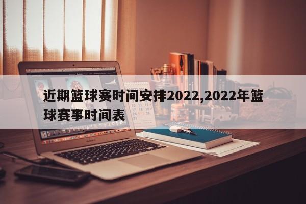 近期篮球赛时间安排2022,2022年篮球赛事时间表