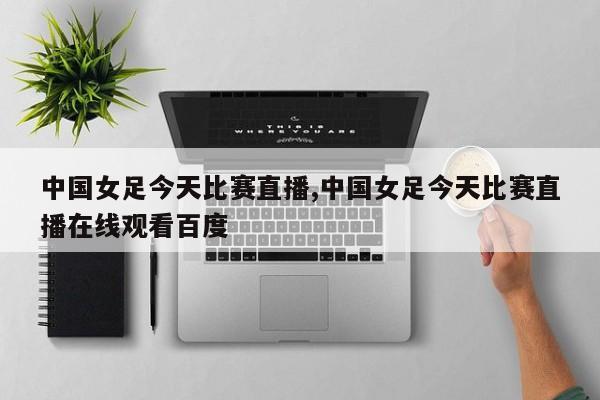 中国女足今天比赛直播,中国女足今天比赛直播在线观看百度