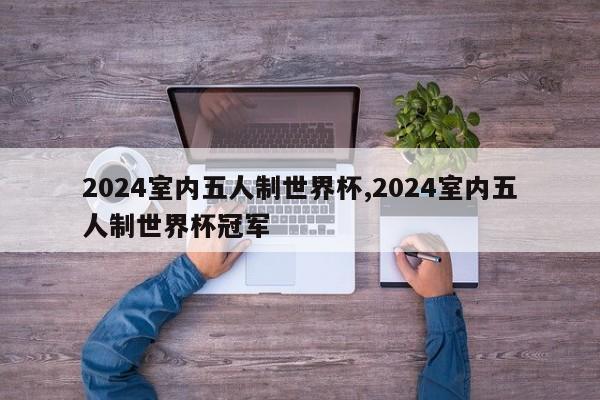 2024室内五人制世界杯,2024室内五人制世界杯冠军