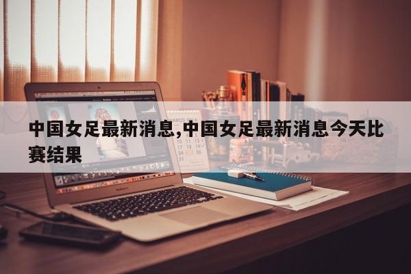 中国女足最新消息,中国女足最新消息今天比赛结果