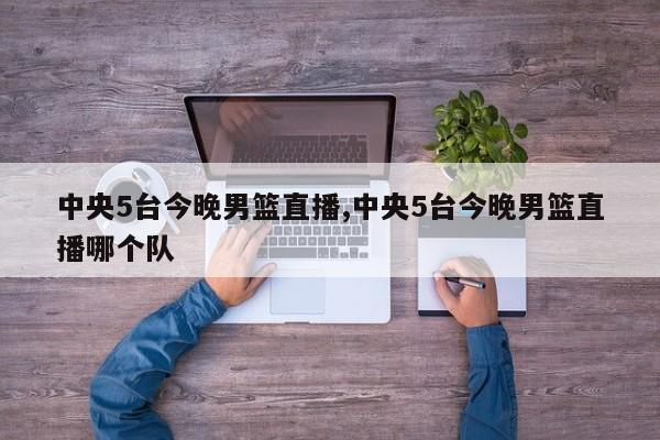 中央5台今晚男篮直播,中央5台今晚男篮直播哪个队