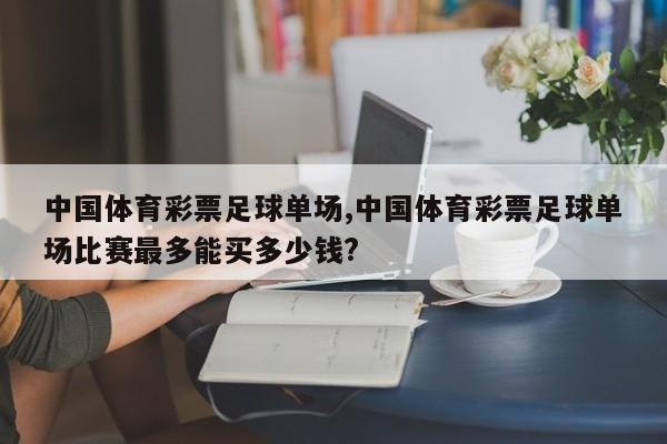 中国体育彩票足球单场,中国体育彩票足球单场比赛最多能买多少钱?